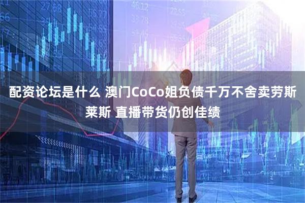 配资论坛是什么 澳门CoCo姐负债千万不舍卖劳斯莱斯 直播带货仍创佳绩