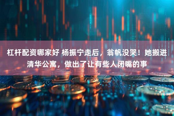 杠杆配资哪家好 杨振宁走后，翁帆没哭！她搬进清华公寓，做出了让有些人闭嘴的事