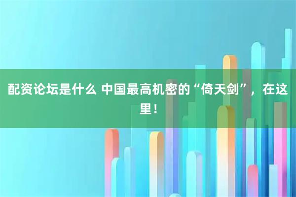 配资论坛是什么 中国最高机密的“倚天剑”，在这里！
