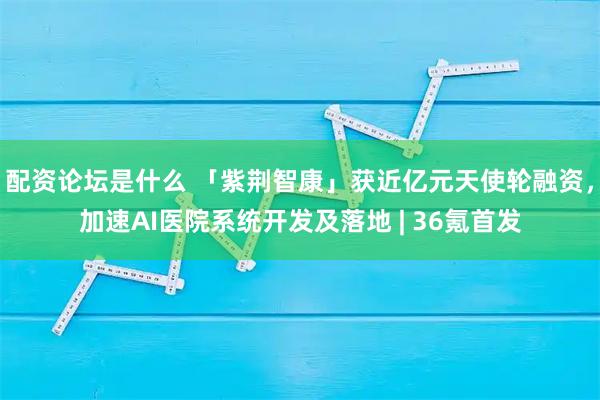 配资论坛是什么 「紫荆智康」获近亿元天使轮融资，加速AI医院系统开发及落地 | 36氪首发