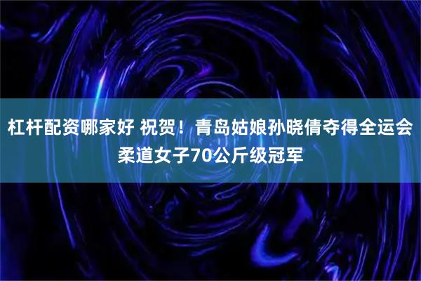 杠杆配资哪家好 祝贺！青岛姑娘孙晓倩夺得全运会柔道女子70公斤级冠军