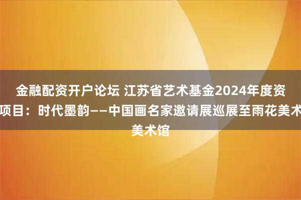 金融配资开户论坛 江苏省艺术基金2024年度资助项目：时代墨韵——中国画名家邀请展巡展至雨花美术馆