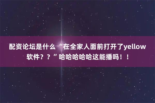 配资论坛是什么 “在全家人面前打开了yellow软件？？”哈哈哈哈哈这能播吗！！