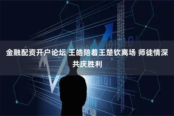 金融配资开户论坛 王皓陪着王楚钦离场 师徒情深共庆胜利