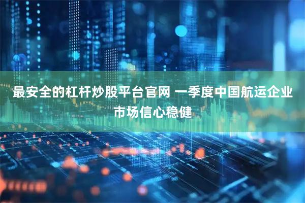 最安全的杠杆炒股平台官网 一季度中国航运企业市场信心稳健