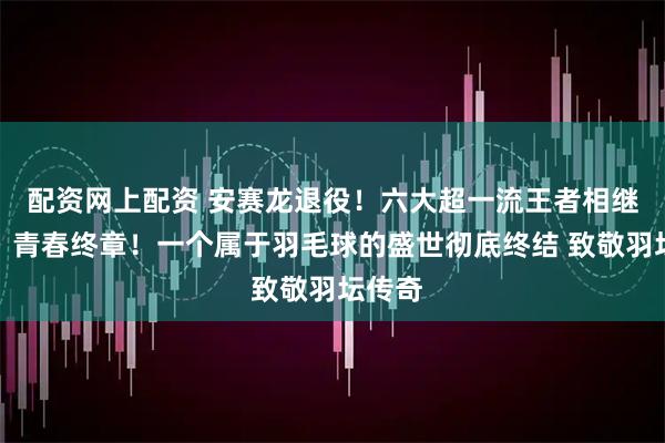 配资网上配资 安赛龙退役！六大超一流王者相继谢幕，青春终章！一个属于羽毛球的盛世彻底终结 致敬羽坛传奇