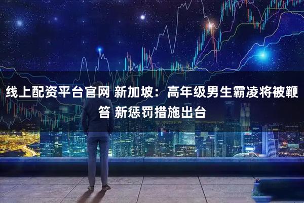 线上配资平台官网 新加坡：高年级男生霸凌将被鞭笞 新惩罚措施出台