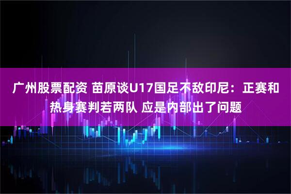广州股票配资 苗原谈U17国足不敌印尼：正赛和热身赛判若两队 应是内部出了问题