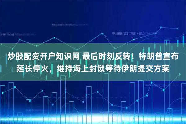 炒股配资开户知识网 最后时刻反转！特朗普宣布延长停火，维持海上封锁等待伊朗提交方案