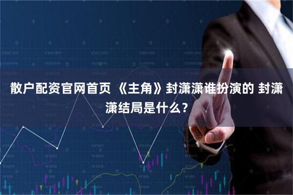 散户配资官网首页 《主角》封潇潇谁扮演的 封潇潇结局是什么？