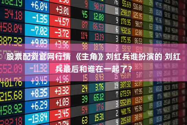 股票配资官网行情 《主角》刘红兵谁扮演的 刘红兵最后和谁在一起了？