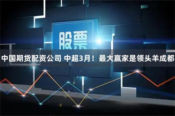 中国期货配资公司 中超3月！最大赢家是领头羊成都
