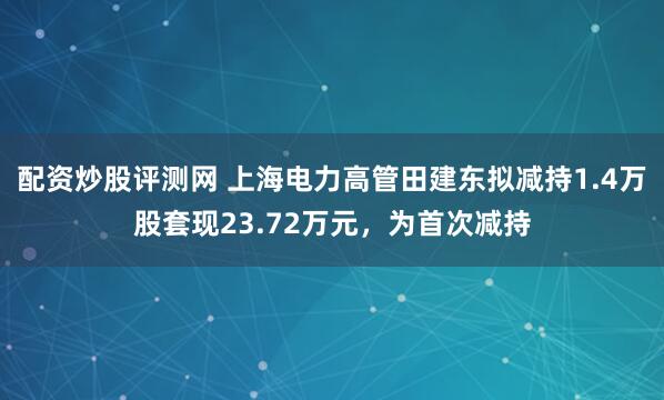 配资炒股评测网 上海电力高管田建东拟减持1.4万股套现23.72万元，为首次减持